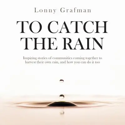 Chytit déšť: Inspirativní příběhy komunit, které se spojily, aby sklidily svůj vlastní déšť, a jak to můžete udělat i vy - To Catch the Rain: Inspiring stories of communities coming together to harvest their own rain, and how you can do it too