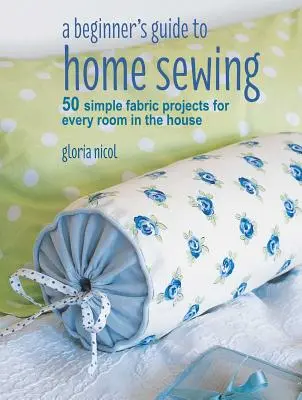 Průvodce začátečníka domácím šitím: 50 jednoduchých projektů z látek pro každou místnost v domě - A Beginner's Guide to Home Sewing: 50 Simple Fabric Projects for Every Room in the House