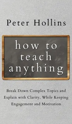 Jak učit cokoli: Rozdělte složitá témata a vysvětlujte srozumitelně, přičemž si udržíte zaujetí a motivaci - How to Teach Anything: Break down Complex Topics and Explain with Clarity, While Keeping Engagement and Motivation