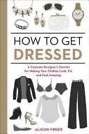 Jak se oblékat: Jak na to: Tajemství kostýmního návrháře, aby vaše oblečení vypadalo, sedělo a cítilo se v něm úžasně - How to Get Dressed: A Costume Designer's Secrets for Making Your Clothes Look, Fit, and Feel Amazing