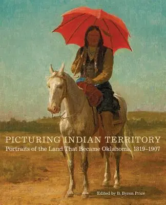 Picturing Indian Territory, Volume 26: Portréty země, která se stala Oklahomou, 1819-1907 - Picturing Indian Territory, Volume 26: Portraits of the Land That Became Oklahoma, 1819-1907