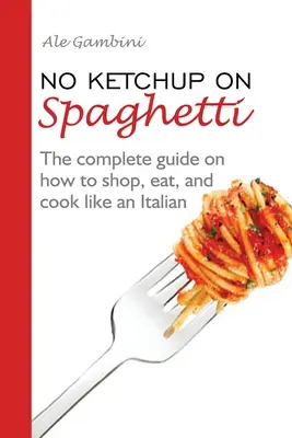 Žádný kečup na špagetách: Jak nakupovat, jíst a vařit jako Ital: Kompletní průvodce, jak nakupovat, jíst a vařit jako Ital - No Ketchup on Spaghetti: The complete guide on how to shop, eat, and cook like an Italian