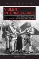 Násilní prostředníci: Všednodenní kolonialismus v německé východní Africe: afričtí vojáci, dobývání a každodenní kolonialismus - Violent Intermediaries: African Soldiers, Conquest, and Everyday Colonialism in German East Africa