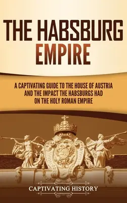 Habsburská říše: Poutavý průvodce po rakouském rodu a vlivu Habsburků na Svatou říši římskou. - The Habsburg Empire: A Captivating Guide to the House of Austria and the Impact the Habsburgs Had on the Holy Roman Empire