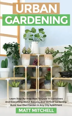 Městské zahradničení: Naučte se krok za krokem, jak pěstovat v kontejnerech, a vše o balkonovém a vertikálním zahradničení. Postavte si vlastní zahradu - Urban Gardening: Learn Step-By-Step How To Grow In Container And Everything About Balcony And Vertical Gardening. Build Your Own Garden