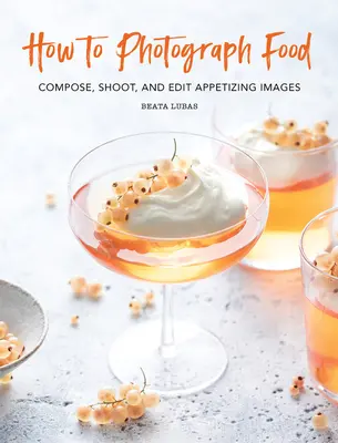 Jak fotografovat jídlo: Komponujte, fotografujte a upravujte chutné snímky. - How to Photograph Food: Compose, Shoot, and Edit Appetizing Images