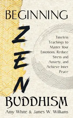 Začátky zenového buddhismu: Nadčasové učení, jak ovládnout své emoce, snížit stres a úzkost a dosáhnout vnitřního klidu - Beginning Zen Buddhism: Timeless Teachings to Master Your Emotions, Reduce Stress and Anxiety, and Achieve Inner Peace