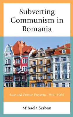 Rozvracení komunismu v Rumunsku: Právo a soukromé vlastnictví 1945-1965 - Subverting Communism in Romania: Law and Private Property 1945-1965