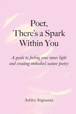 Básníku, je v tobě jiskra: Průvodce, jak cítit své vnitřní světlo a tvořit ztělesněnou přírodní poezii. - Poet, There's a Spark Within You: A guide to feeling your inner light and creating embodied nature poetry