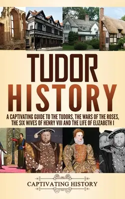 Historie Tudorovců: Jindřicha VIII. a život Alžběty I. v době, kdy se narodil: poutavý průvodce Tudorovci, války růží, šest manželek Jindřicha VIII. - Tudor History: A Captivating Guide to the Tudors, the Wars of the Roses, the Six Wives of Henry VIII and the Life of Elizabeth I
