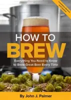 Jak vařit pivo: Vše, co potřebujete vědět, abyste pokaždé uvařili skvělé pivo - How to Brew: Everything You Need to Know to Brew Great Beer Every Time