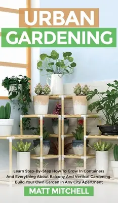 Městské zahradničení: Naučte se krok za krokem, jak pěstovat v kontejnerech, a vše o balkonovém a vertikálním zahradničení. Postavte si vlastní zahradu - Urban Gardening: Learn Step-By-Step How To Grow In Container And Everything About Balcony And Vertical Gardening. Build Your Own Garden