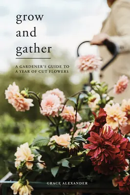Pěstovat a sbírat: Průvodce zahradníka rokem řezaných květin - Grow and Gather: A Gardener's Guide to a Year of Cut Flowers