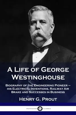 Život George Westinghouse: Životopis inženýrského průkopníka - jeho elektrické vynálezy, železniční vzduchová brzda a úspěchy v podnikání - A Life of George Westinghouse: Biography of the Engineering Pioneer - his Electrical Inventions, Railway Air Brake and Successes in Business
