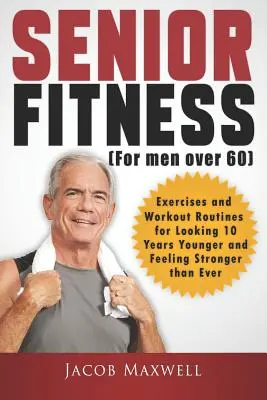 Senior Fitness (pro muže nad 60 let): Cvičení a tréninkové sestavy, díky nimž budete vypadat o 10 let mladší a budete se cítit silnější než kdykoli předtím. - Senior Fitness (for Men Over 60): Exercises and Workout Routines for Looking 10 Years Younger and Feeling Stronger than Ever