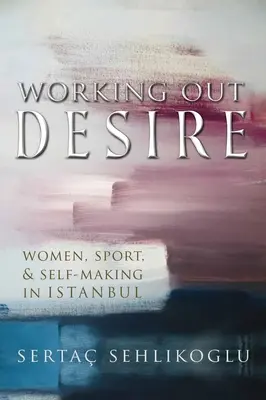 Working Out Desire: Women, Sport, and Self-Making in Istanbul (Vypracování touhy: Ženy, sport a sebeutváření v Istanbulu) - Working Out Desire: Women, Sport, and Self-Making in Istanbul