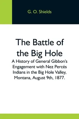 Bitva u Big Hole; historie střetu generála Gibbona s indiány Nez Percs v údolí Big Hole v Montaně 9. srpna 1877. - The Battle Of The Big Hole; A History Of General Gibbon'S Engagement With Nez Percs Indians In The Big Hole Valley, Montana, August 9Th, 1877.