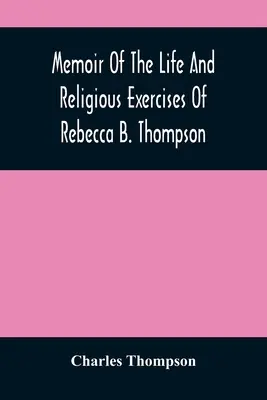 Memoir Of The Life And Religious Exercises of Rebecca B. Thompson, A Minister in the Society of Friends (Vzpomínky na život a náboženské cvičení Rebeccy B. Thompsonové, ministryně Společnosti přátel) - Memoir Of The Life And Religious Exercises Of Rebecca B. Thompson, A Minister In The Society Of Friends