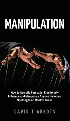 Manipulace: Jak tajně přesvědčovat, emocionálně ovlivňovat a manipulovat kohokoli včetně rozpoznání triků na ovládání mysli. - Manipulation: How to Secretly Persuade, Emotionally Influence and Manipulate Anyone Including Spotting Mind Control Tricks