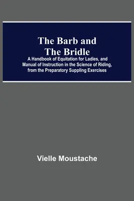 The Barb And The Bridle; A Handbook Of Equitation For Ladies, And Manual Of Instruction In the Science of Riding, From the Preparatory Suppling Exerci (Příručka jezdectví pro dámy a instruktážní příručka o jezdectví, od přípravného cvičení). - The Barb And The Bridle; A Handbook Of Equitation For Ladies, And Manual Of Instruction In The Science Of Riding, From The Preparatory Suppling Exerci