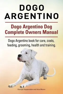 Dogo Argentino. Dogo Argentino Dog Kompletní příručka pro majitele. Kniha o Dogo Argentino pro péči, náklady, krmení, ošetřování, zdraví a výcvik. - Dogo Argentino. Dogo Argentino Dog Complete Owners Manual. Dogo Argentino book for care, costs, feeding, grooming, health and training.