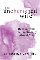 Nevyžádaná manželka: Zotavení z citově nepřítomného muže - The Uncherished Wife: Recover from the Emotionally Absent Man