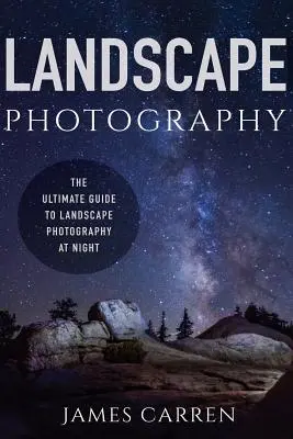 Krajinářská fotografie: Průvodce noční krajinářskou fotografií (The Ultimate Guide to Landscape Photography At Night) - Landscape Photography: The Ultimate Guide to Landscape Photography At Night