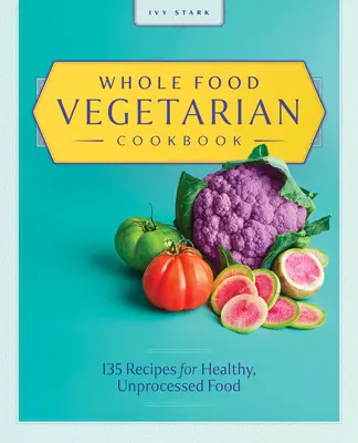 Whole Food Vegetariánská kuchařka: Vegetariánská kuchařka: 135 receptů na zdravá a nezpracovaná jídla - Whole Food Vegetarian Cookbook: 135 Recipes for Healthy, Unprocessed Food