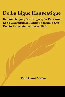 De La Ligue Hanseatique: De Son Origine, Ses Progres, Sa Puissance Et Sa Constitution Politique Jusqu a Son Declin Au Seizieme Siecle. - De La Ligue Hanseatique: De Son Origine, Ses Progres, Sa Puissance Et Sa Constitution Politique Jusqu'a Son Declin Au Seizieme Siecle