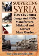 Podvracení Sýrie: Jak gangy CIA a neziskové organizace vyrábějí, špatně označují a prodávají masové vraždy - Subverting Syria: How CIA Contra Gangs and Ngo's Manufacture, Mislabel and Market Mass Murder