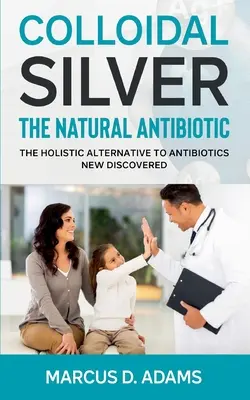Koloidní stříbro - přírodní antibiotikum: nově objevená holistická alternativa antibiotik - Colloidal Silver - The Natural Antibiotic: The Holistic Alternative To Antibiotics New Discovered