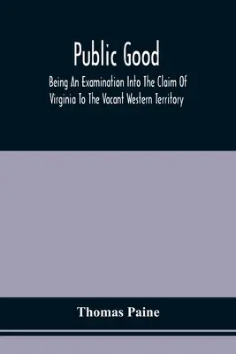 Public Good, Being An Examination Into The Claim of Virginia To the Vacant Western Territory, and Of the Right of the United States To The Same: Které - Public Good, Being An Examination Into The Claim Of Virginia To The Vacant Western Territory, And Of The Right Of The United States To The Same: To Wh