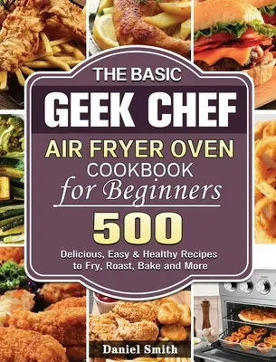 The Basic Geek Chef Air Fryer Oven Cookbook for Beginners (Kuchařka pro začátečníky): 500 chutných, snadných a zdravých receptů na smažení, pečení, smažení a další pokrmy. - The Basic Geek Chef Air Fryer Oven Cookbook for Beginners: 500 Delicious, Easy & Healthy Recipes to Fry, Roast, Bake and More