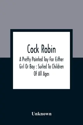 Kohout Robin: Pěkná malovaná hračka pro dívky i chlapce: vhodná pro děti každého věku - Cock Robin: A Pretty Painted Toy For Either Girl Or Boy: Suited To Children Of All Ages
