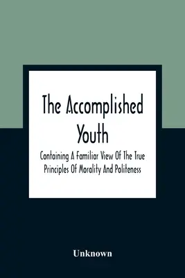 The Accomplished Youth: Obsahující známý pohled na pravé zásady morálky a zdvořilosti (A Familiar View Of True Principles Of Morality And Politeness) - The Accomplished Youth: Containing A Familiar View Of The True Principles Of Morality And Politeness