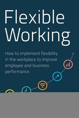 Flexibilní práce: Jak zavést flexibilitu na pracovišti, aby se zlepšila výkonnost zaměstnanců a podniků - Flexible Working: How to Implement Flexibility in the Workplace to Improve Employee and Business Performance