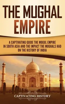 Mughalská říše: Poutavý průvodce po mughalské říši v jižní Asii a vlivu, který měli Mughalové na dějiny Indie. - The Mughal Empire: A Captivating Guide to the Mughal Empire in South Asia and the Impact the Mughals Had on the History of India