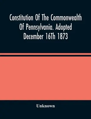 Ústava státu Pensylvánie. Přijata 16. prosince 1873 - Constitution Of The Commonwealth Of Pennsylvania. Adopted December 16Th 1873