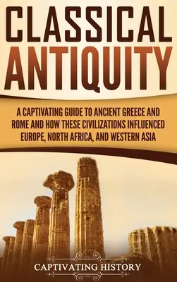 Klasický starověk: Poutavý průvodce starověkým Řeckem a Římem a o tom, jak tyto civilizace ovlivnily Evropu, severní Afriku a západní Evropu. - Classical Antiquity: A Captivating Guide to Ancient Greece and Rome and How These Civilizations Influenced Europe, North Africa, and Wester