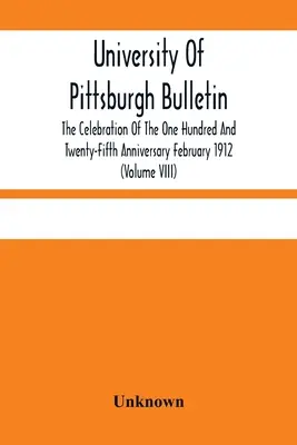 University Of Pittsburgh Bulletin; The Celebration Of The One Hundred And Twenty-Fifth Anniversary February 1912 (Volume VIII)