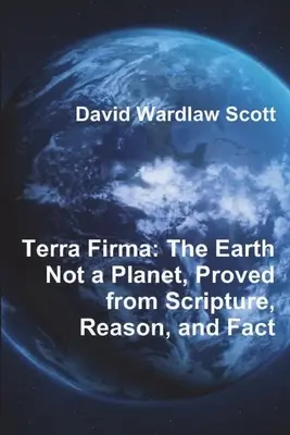 Terra Firma: Terra: Země není planeta, dokázáno na základě Písma, rozumu a faktů - Terra Firma: The Earth Not a Planet, Proved from Scripture, Reason, and Fact