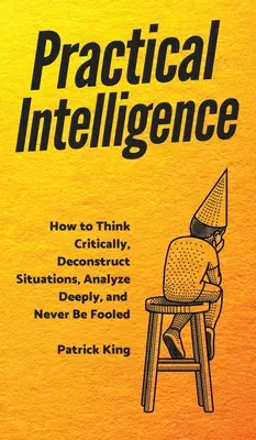 Praktická inteligence: Jak kriticky myslet, dekonstruovat situace, hlouběji analyzovat a nenechat se nikdy napálit. - Practical Intelligence: How to Think Critically, Deconstruct Situations, Analyze Deeply, and Never Be Fooled