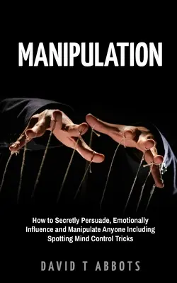 Manipulace: Jak tajně přesvědčovat, emocionálně ovlivňovat a manipulovat kohokoli včetně odhalování triků ovládání mysli - Manipulation: How to Secretly Persuade, Emotionally Influence and Manipulate Anyone Including Spotting Mind Control Tricks