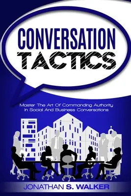 Konverzační taktiky - Konverzační dovednosti: Vyzkoušejte si umění ovládat autoritu ve společenských a obchodních rozhovorech. - Conversation Tactics - Conversation Skills: Master The Art Of Commanding Authority In Social And Business Conversations