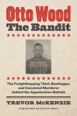 Otto Wood, bandita: Otto Woodto: Zloděj z volného obchodu, pašerák alkoholu a odsouzený vrah v pozadí apalačských balad. - Otto Wood, the Bandit: The Freighthopping Thief, Bootlegger, and Convicted Murderer behind the Appalachian Ballads