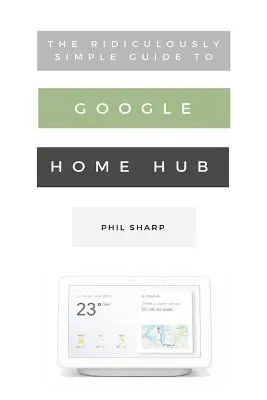 Směšně jednoduchý průvodce Google Home Hub: Praktický průvodce nastavením chytré domácnosti: Praktický průvodce nastavením chytré domácnosti - The Ridiculously Simple Guide to Google Home Hub: A Practical Guide to Setting Up a Smart Home