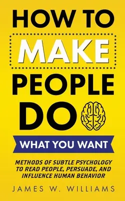 Jak přimět lidi, aby dělali, co chcete: Metody jemné psychologie, jak číst v lidech, přesvědčovat a ovlivňovat lidské chování - How to Make People Do What You Want: Methods of Subtle Psychology to Read People, Persuade, and Influence Human Behavior