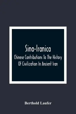 Sino-Iranica; Chinese Contributions To The History of Civilization In Ancient Iran, With Special Reference To the History of Cultivated Plants and Pro - Sino-Iranica; Chinese Contributions To The History Of Civilization In Ancient Iran, With Special Reference To The History Of Cultivated Plants And Pro