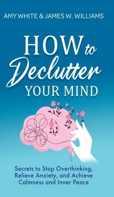 Jak si uklidit mysl: Tajemství, jak přestat přemýšlet, zbavit se úzkosti a dosáhnout klidu a vnitřního míru - How to Declutter Your Mind: Secrets to Stop Overthinking, Relieve Anxiety, and Achieve Calmness and Inner Peace