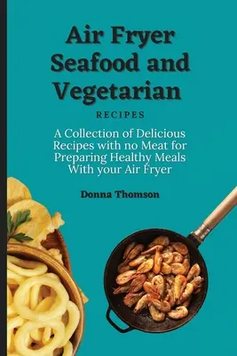 Fritéza na vzduchu Mořské plody a vegetariánské recepty: Sbírka lahodných receptů bez masa pro přípravu zdravých pokrmů pomocí fritézy na vzduchu. - Air Fryer Seafood and Vegetarian Recipes: A Collection of Delicious Recipes with no Meat for Preparing Healthy Meals With your Air Fryer